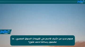 هجوم جديد من أشرف قاسم على تقييمات السوق المصري.. ما مضمون رسالته لأحمد فتوح؟